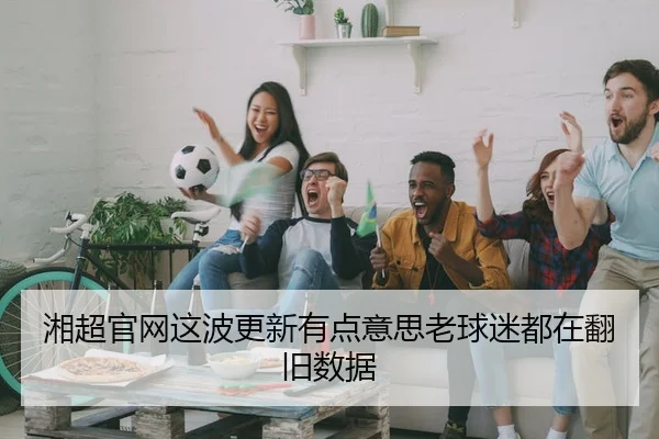 湘超官网这波更新有点意思老球迷都在翻旧数据