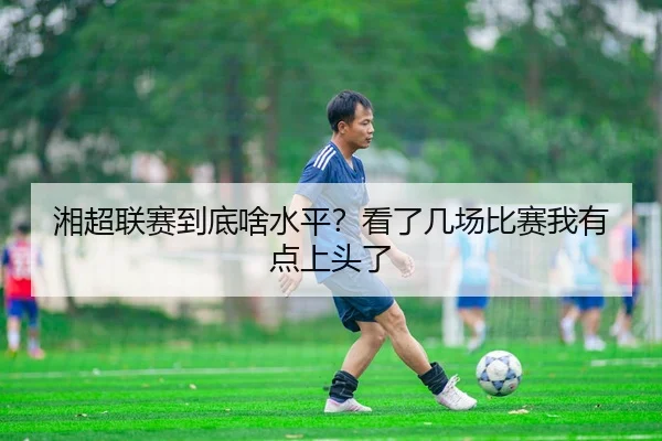湘超联赛到底啥水平？看了几场比赛我有点上头了