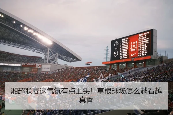 湘超联赛这气氛有点上头！草根球场怎么越看越真香