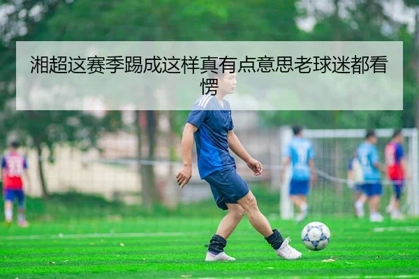 湘超这赛季踢成这样真有点意思老球迷都看愣