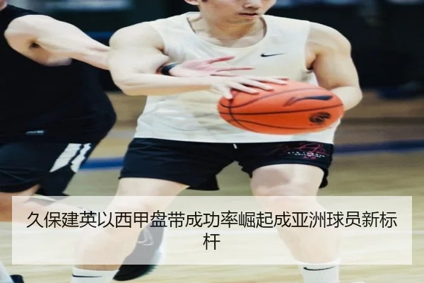 久保建英以西甲盘带成功率崛起成亚洲球员新标杆