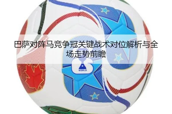 巴萨对阵马竞争冠关键战术对位解析与全场走势前瞻