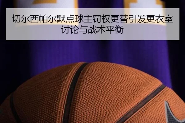 切尔西帕尔默点球主罚权更替引发更衣室讨论与战术平衡