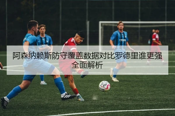 阿森纳赖斯防守覆盖数据对比罗德里谁更强全面解析