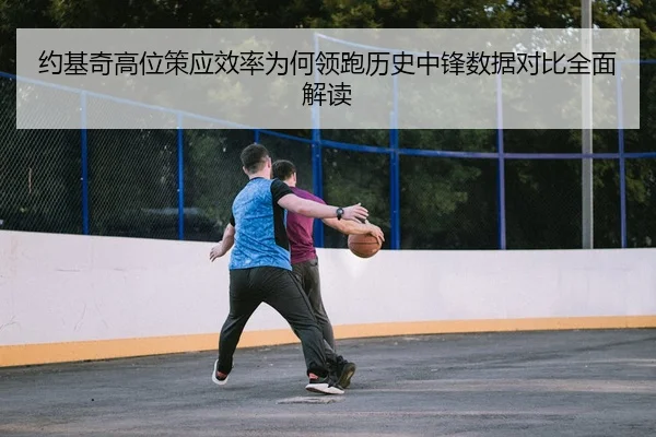 约基奇高位策应效率为何领跑历史中锋数据对比全面解读 - kaiyun