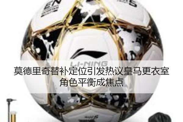 莫德里奇替补定位引发热议皇马更衣室角色平衡成焦点