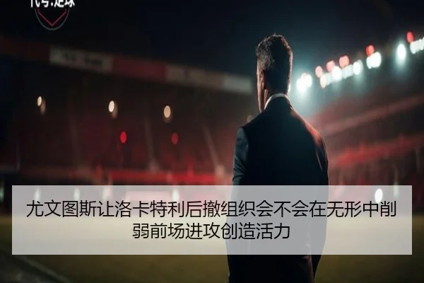 尤文图斯让洛卡特利后撤组织会不会在无形中削弱前场进攻创造活力