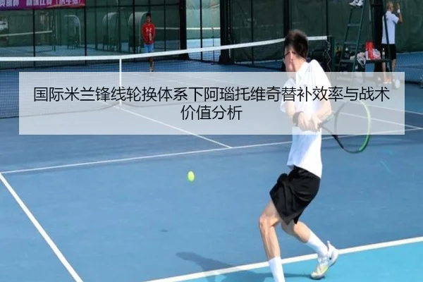 国际米兰锋线轮换体系下阿瑙托维奇替补效率与战术价值分析