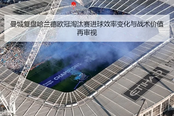 曼城复盘哈兰德欧冠淘汰赛进球效率变化与战术价值再审视