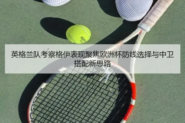 英格兰队考察格伊表现聚焦欧洲杯防线选择与中卫搭配新思路