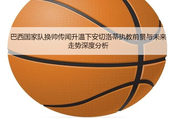 巴西国家队换帅传闻升温下安切洛蒂执教前景与未来走势深度分析