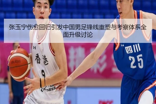 张玉宁伤愈回归引发中国男足锋线重塑与考察体系全面升级讨论