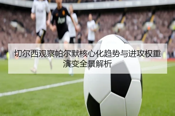 切尔西观察帕尔默核心化趋势与进攻权重演变全景解析
