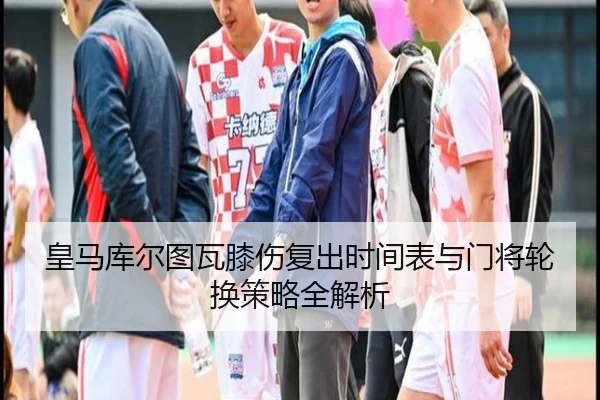 皇马库尔图瓦膝伤复出时间表与门将轮换策略全解析