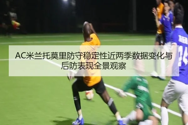 AC米兰托莫里防守稳定性近两季数据变化与后防表现全景观察