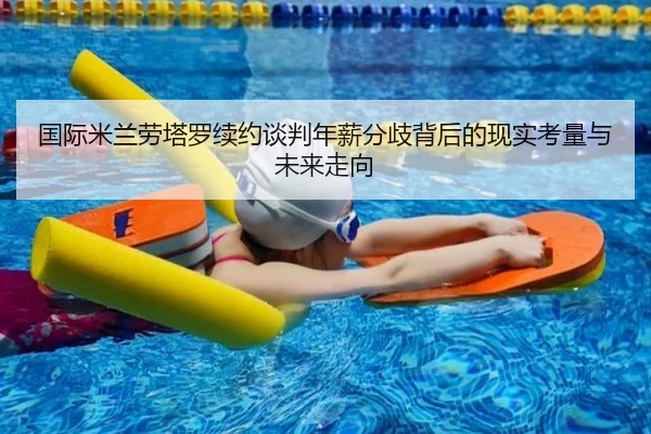 国际米兰劳塔罗续约谈判年薪分歧背后的现实考量与未来走向
