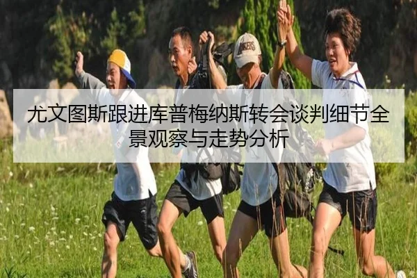尤文图斯跟进库普梅纳斯转会谈判细节全景观察与走势分析