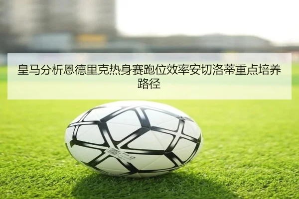 皇马分析恩德里克热身赛跑位效率安切洛蒂重点培养路径