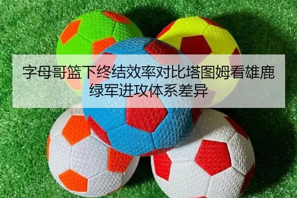 字母哥篮下终结效率对比塔图姆看雄鹿绿军进攻体系差异